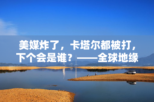美媒炸了，卡塔尔都被打，下个会是谁？——全球地缘政治的暗流涌动与未来展望
