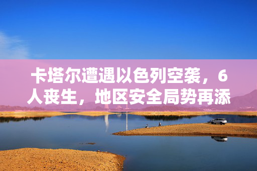 卡塔尔遭遇以色列空袭，6人丧生，地区安全局势再添阴霾