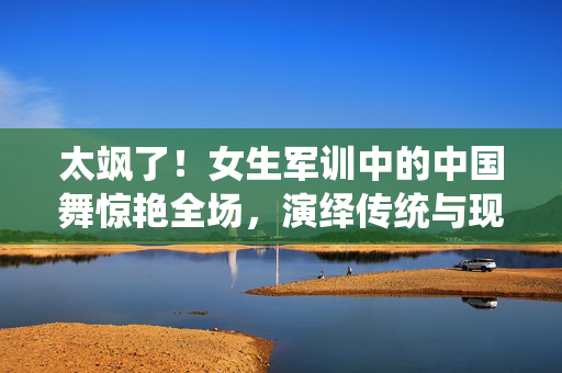 太飒了！女生军训中的中国舞惊艳全场，演绎传统与现代交融的魅力