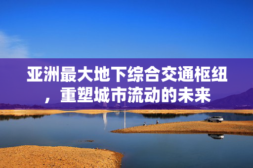 亚洲最大地下综合交通枢纽，重塑城市流动的未来