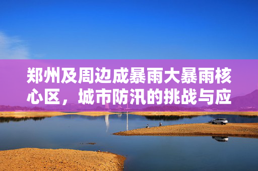 郑州及周边成暴雨大暴雨核心区，城市防汛的挑战与应对策略