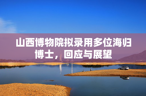 山西博物院拟录用多位海归博士，回应与展望