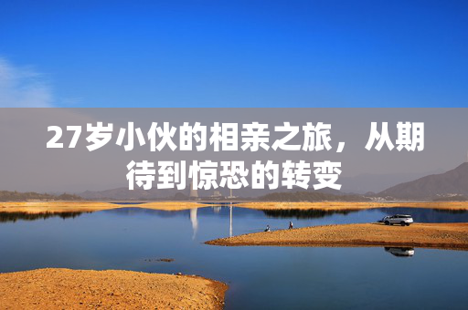 27岁小伙的相亲之旅，从期待到惊恐的转变