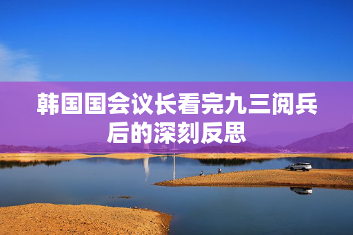 韩国国会议长看完九三阅兵后的深刻反思