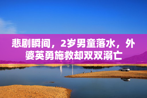 悲剧瞬间，2岁男童落水，外婆英勇施救却双双溺亡
