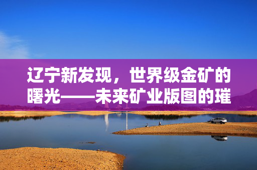 辽宁新发现，世界级金矿的曙光——未来矿业版图的璀璨新星