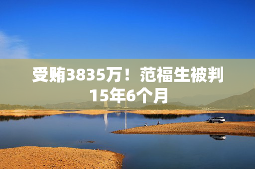 受贿3835万！范福生被判15年6个月
