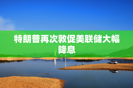 特朗普再次敦促美联储大幅降息