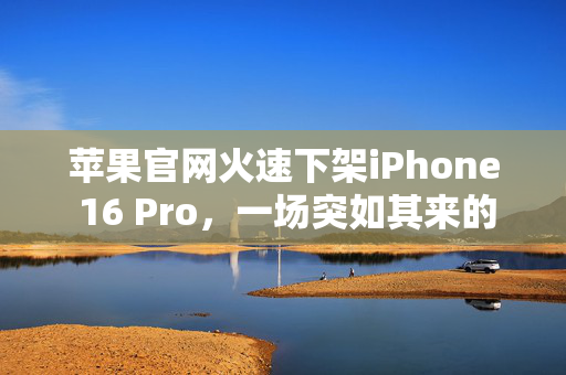 苹果官网火速下架iPhone 16 Pro，一场突如其来的风暴