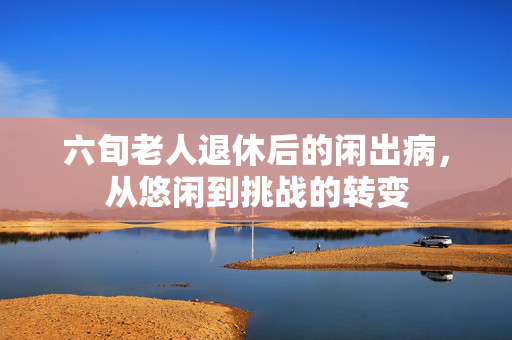 六旬老人退休后的闲出病，从悠闲到挑战的转变