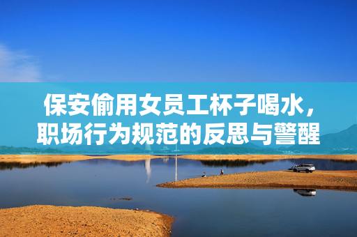 保安偷用女员工杯子喝水，职场行为规范的反思与警醒