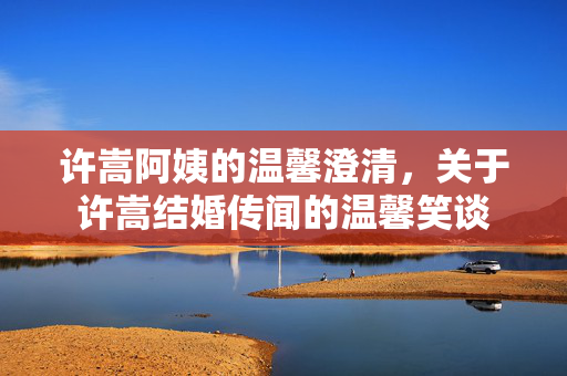 许嵩阿姨的温馨澄清，关于许嵩结婚传闻的温馨笑谈