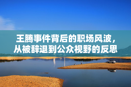 王腾事件背后的职场风波，从被辞退到公众视野的反思