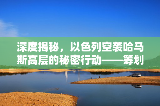 深度揭秘，以色列空袭哈马斯高层的秘密行动——筹划数月的精准打击