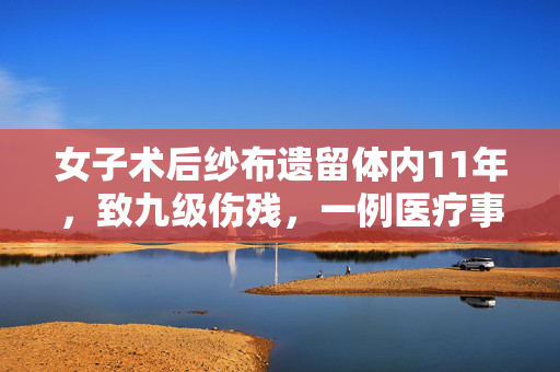 女子术后纱布遗留体内11年，致九级伤残，一例医疗事故的警示与反思