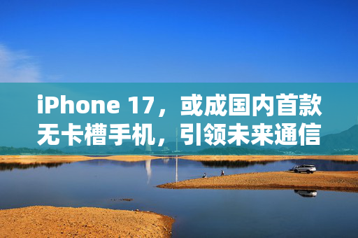 iPhone 17，或成国内首款无卡槽手机，引领未来通信新纪元