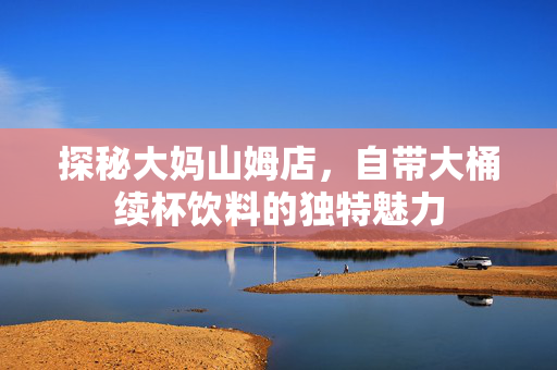 探秘大妈山姆店，自带大桶续杯饮料的独特魅力