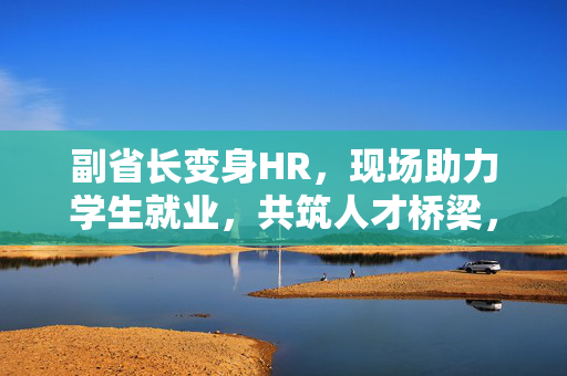 副省长变身HR，现场助力学生就业，共筑人才桥梁，促进就业发展