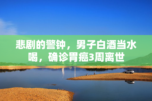 悲剧的警钟，男子白酒当水喝，确诊胃癌3周离世
