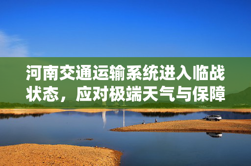 河南交通运输系统进入临战状态，应对极端天气与保障民生运输的坚实防线