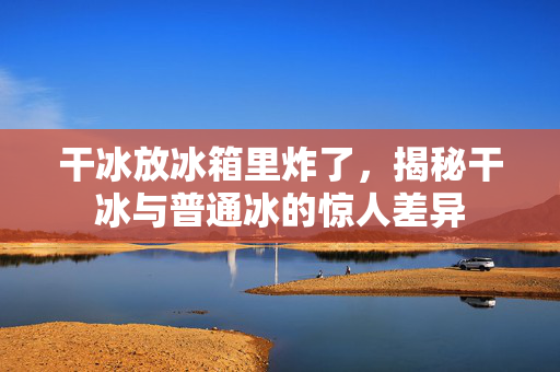 干冰放冰箱里炸了，揭秘干冰与普通冰的惊人差异