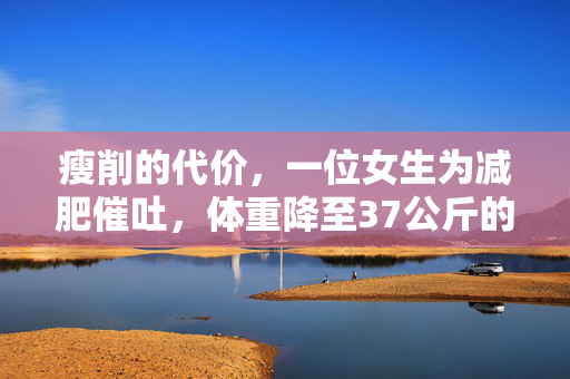 瘦削的代价，一位女生为减肥催吐，体重降至37公斤的悲剧