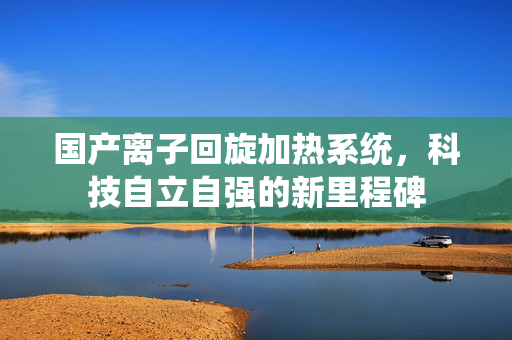国产离子回旋加热系统，科技自立自强的新里程碑