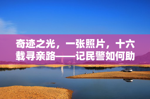 奇迹之光，一张照片，十六载寻亲路——记民警如何助力家庭团圆