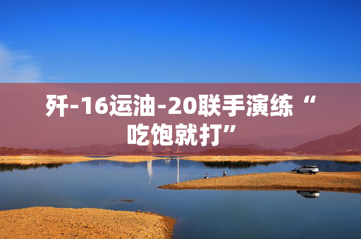 歼-16运油-20联手演练“吃饱就打”