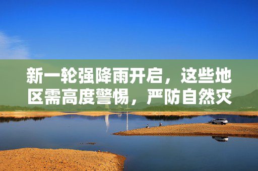 新一轮强降雨开启，这些地区需高度警惕，严防自然灾害