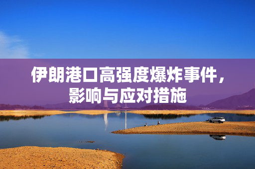 伊朗港口高强度爆炸事件，影响与应对措施