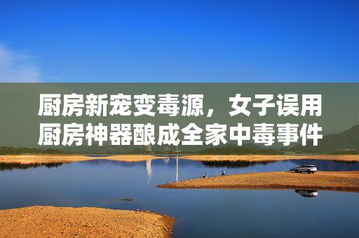 厨房新宠变毒源，女子误用厨房神器酿成全家中毒事件