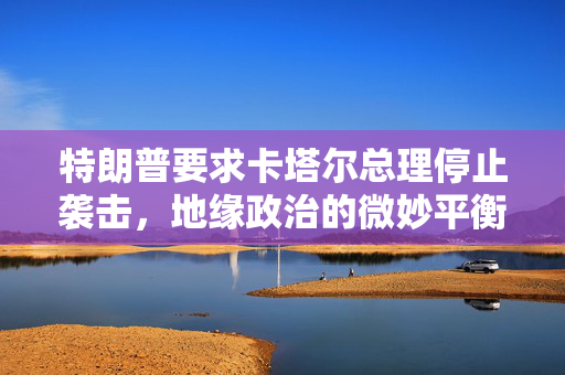 特朗普要求卡塔尔总理停止袭击，地缘政治的微妙平衡与中东局势的复杂考量