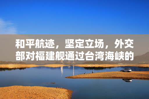 和平航迹，坚定立场，外交部对福建舰通过台湾海峡的权威回应