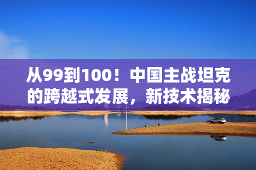 从99到100！中国主战坦克的跨越式发展，新技术揭秘