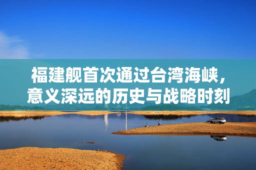 福建舰首次通过台湾海峡，意义深远的历史与战略时刻
