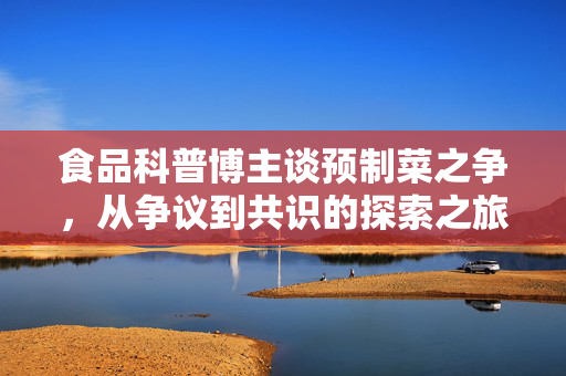 食品科普博主谈预制菜之争，从争议到共识的探索之旅