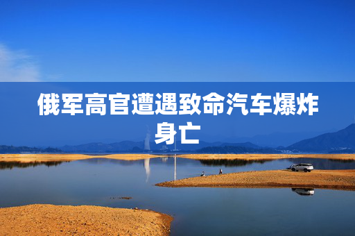 俄军高官遭遇致命汽车爆炸身亡