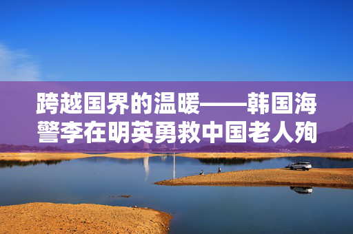 跨越国界的温暖——韩国海警李在明英勇救中国老人殉职事件纪实