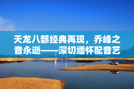 天龙八部经典再现，乔峰之音永逝——深切缅怀配音艺术家黄河先生