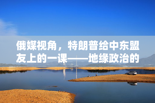 俄媒视角，特朗普给中东盟友上的一课——地缘政治的另类智慧