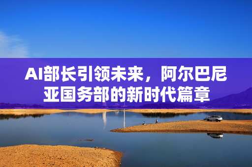 AI部长引领未来，阿尔巴尼亚国务部的新时代篇章