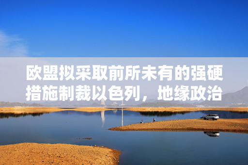 欧盟拟采取前所未有的强硬措施制裁以色列，地缘政治的十字路口与挑战