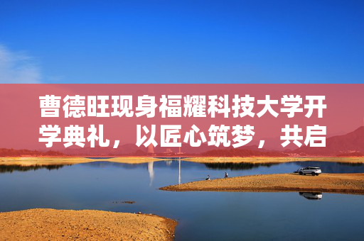 曹德旺现身福耀科技大学开学典礼，以匠心筑梦，共启智慧新篇章