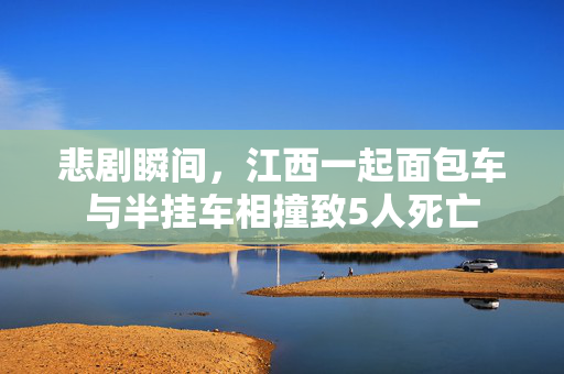 悲剧瞬间，江西一起面包车与半挂车相撞致5人死亡