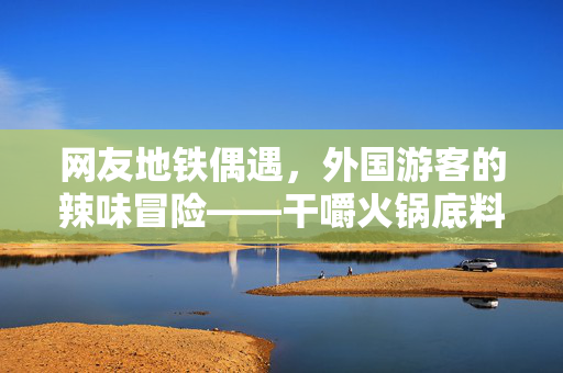 网友地铁偶遇，外国游客的辣味冒险——干嚼火锅底料