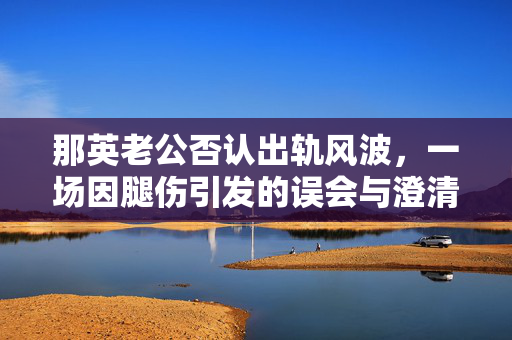 那英老公否认出轨风波，一场因腿伤引发的误会与澄清