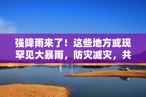 强降雨来了！这些地方或现罕见大暴雨，防灾减灾，共筑安全防线
