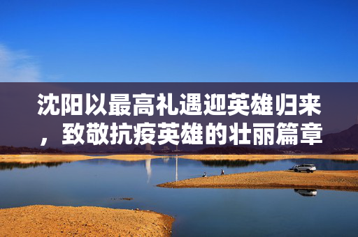 沈阳以最高礼遇迎英雄归来，致敬抗疫英雄的壮丽篇章