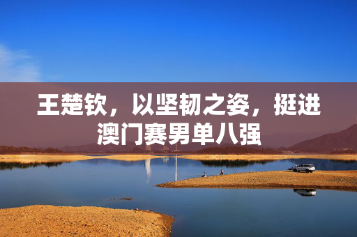 王楚钦，以坚韧之姿，挺进澳门赛男单八强